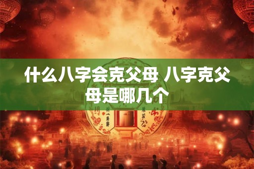什么八字会克父母 八字克父母是哪几个 什么八字会克父母 八字克父母是哪几个