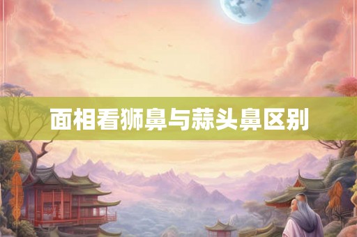 面相看狮鼻与蒜头鼻区别 面相看狮鼻与蒜头鼻区别