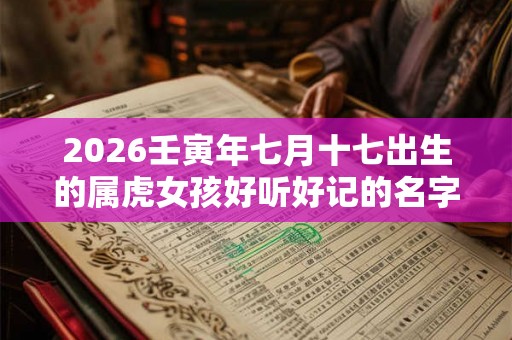 2026壬寅年七月十七出生的属虎女孩好听好记的名字 2026壬寅年七月十七出生的属虎女孩好听好记的名字