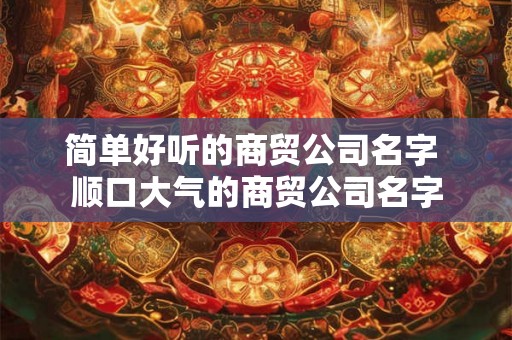 简单好听的商贸公司名字 顺口大气的商贸公司名字 简单好听的商贸公司名字 顺口大气的商贸公司名字