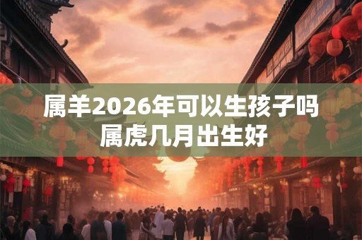 属羊2026年可以生孩子吗 属虎几月出生好 属羊2026年可以生孩子吗 属虎几月出生好