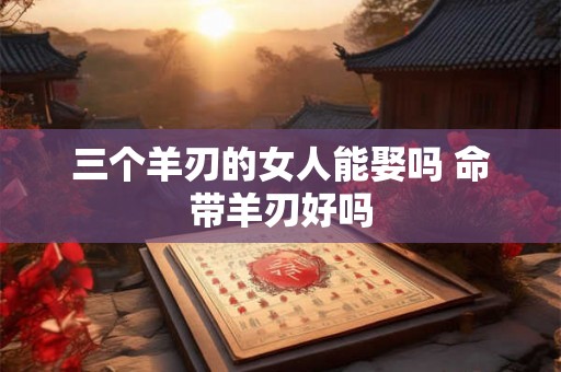 三个羊刃的女人能娶吗 命带羊刃好吗