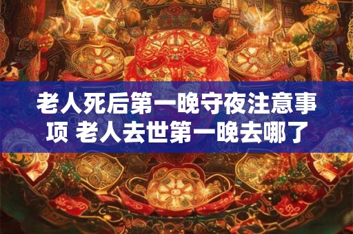 老人死后第一晚守夜注意事项 老人去世第一晚去哪了 老人死后第一晚守夜注意事项 老人去世第一晚去哪了