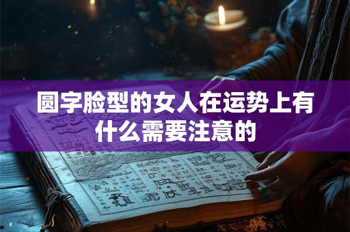 圆字脸型的女人在运势上有什么需要注意的 圆字脸型的女人在运势上有什么需要注意的