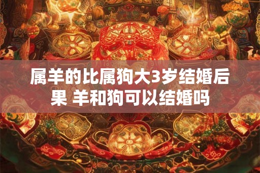 属羊的比属狗大3岁结婚后果 羊和狗可以结婚吗
