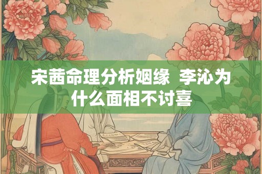 宋茜命理分析姻缘 李沁为什么面相不讨喜 宋茜命理分析姻缘 李沁为什么面相不讨喜