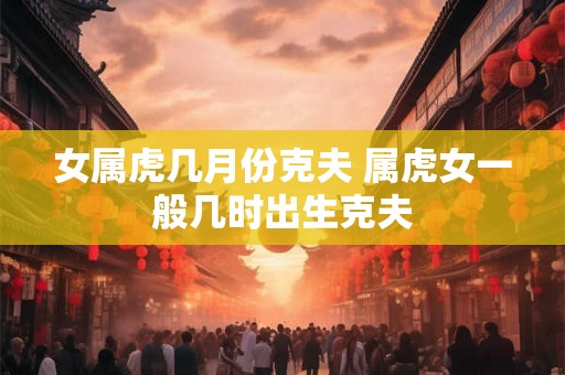 女属虎几月份克夫 属虎女一般几时出生克夫 女属虎几月份克夫 属虎女一般几时出生克夫