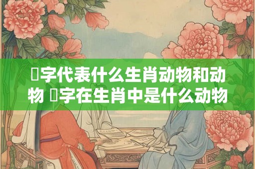 枒字代表什么生肖动物和动物 媊字在生肖中是什么动物