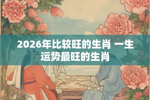 2026年比较旺的生肖 一生运势最旺的生肖