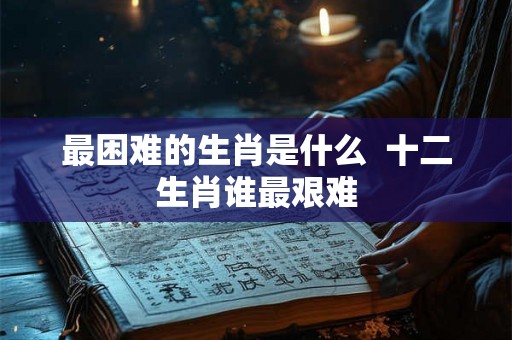最困难的生肖是什么  十二生肖谁最艰难