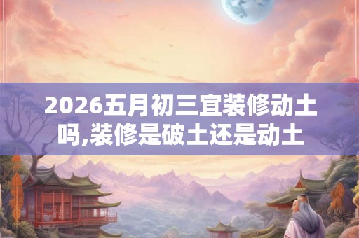 2026五月初三宜装修动土吗,装修是破土还是动土 2026五月初三宜装修动土吗,装修是破土还是动土