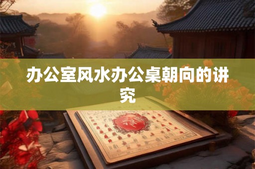 办公室风水办公桌朝向的讲究