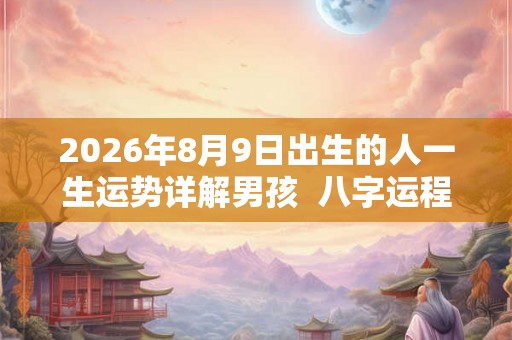 2026年8月9日出生的人一生运势详解男孩  八字运程如何