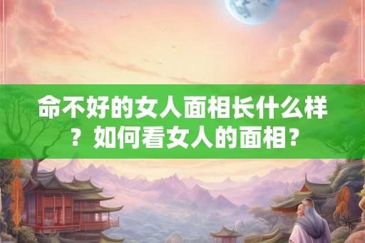 命不好的女人面相长什么样？如何看女人的面相？
