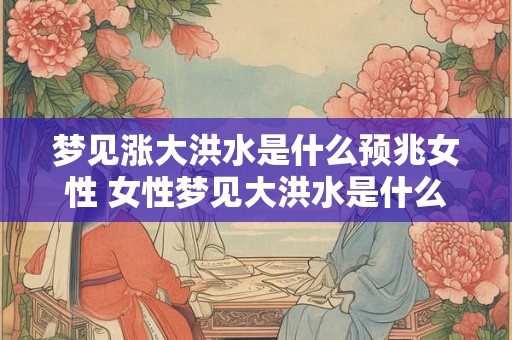 梦见涨大洪水是什么预兆女性 女性梦见大洪水是什么兆