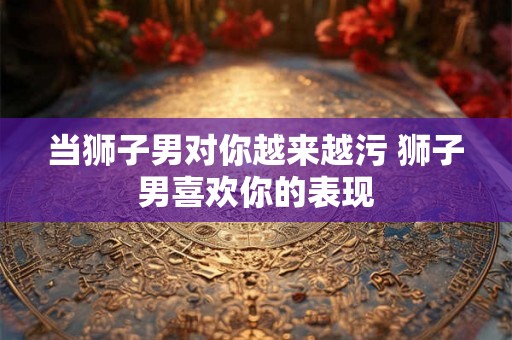当狮子男对你越来越污 狮子男喜欢你的表现 当狮子男对你越来越污 狮子男喜欢你的表现