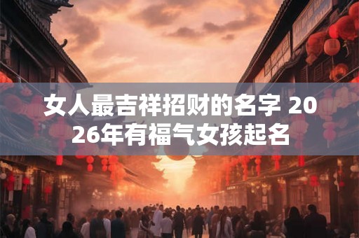 女人最吉祥招财的名字 2026年有福气女孩起名 女人最吉祥招财的名字 2026年有福气女孩起名