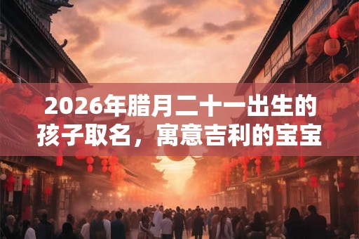 2026年腊月二十一出生的孩子取名，寓意吉利的宝宝名字