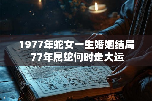 1977年蛇女一生婚姻结局 77年属蛇何时走大运