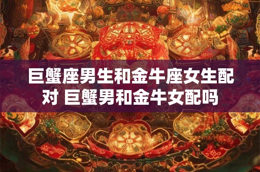 巨蟹座男生和金牛座女生配对 巨蟹男和金牛女配吗