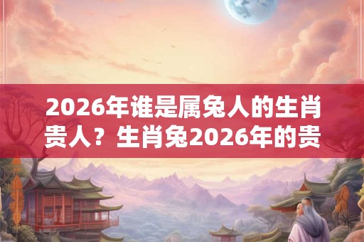 2026年谁是属兔人的生肖贵人？生肖兔2026年的贵人是谁？