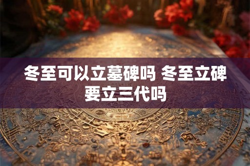 冬至可以立墓碑吗 冬至立碑要立三代吗