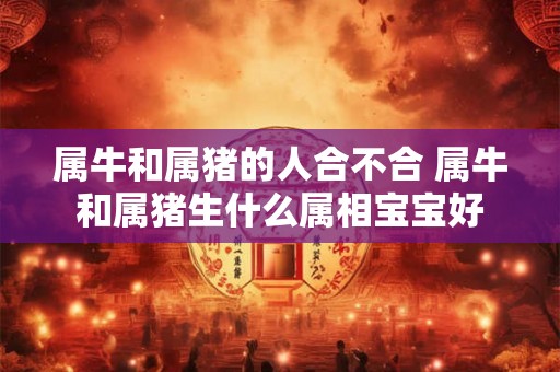 属牛和属猪的人合不合 属牛和属猪生什么属相宝宝好 属牛和属猪的人合不合 属牛和属猪生什么属相宝宝好