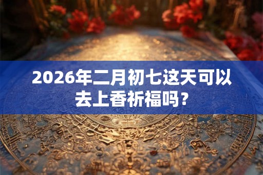 2026年二月初七这天可以去上香祈福吗？