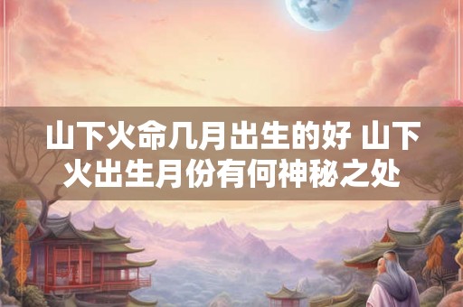 山下火命几月出生的好 山下火出生月份有何神秘之处