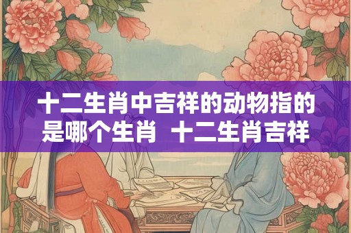 十二生肖中吉祥的动物指的是哪个生肖  十二生肖吉祥的动物是什么动物