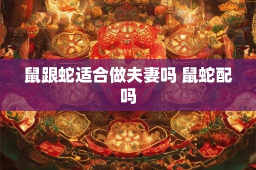 鼠跟蛇适合做夫妻吗 鼠蛇配吗