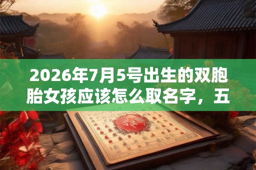 2026年7月5号出生的双胞胎女孩应该怎么取名字，五行属什么？
