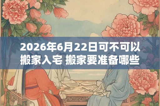 2026年6月22日可不可以搬家入宅 搬家要准备哪些东西 2026年6月22日可不可以搬家入宅 搬家要准备哪些东西