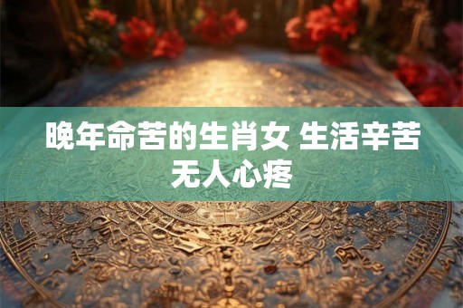 晚年命苦的生肖女 生活辛苦无人心疼 晚年命苦的生肖女 生活辛苦无人心疼