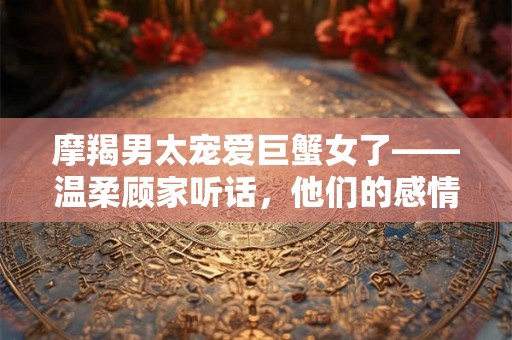 摩羯男太宠爱巨蟹女了——温柔顾家听话，他们的感情稳定和谐