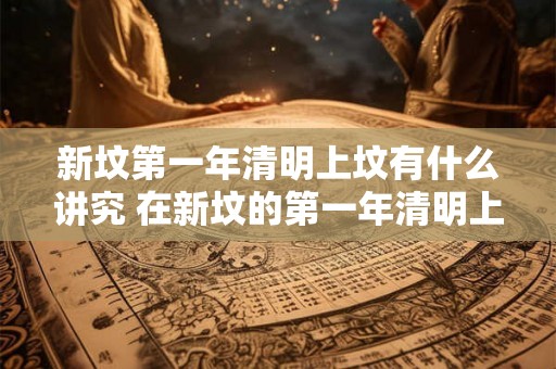 新坟第一年清明上坟有什么讲究 在新坟的第一年清明上坟时需要注意哪些讲究 新坟第一年清明上坟有什么讲究 在新坟的第一年清明上坟时需要注意哪些讲究