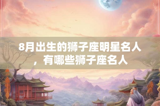 8月出生的狮子座明星名人，有哪些狮子座名人