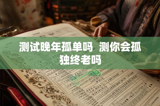 测试晚年孤单吗 测你会孤独终老吗 测试晚年孤单吗 测你会孤独终老吗