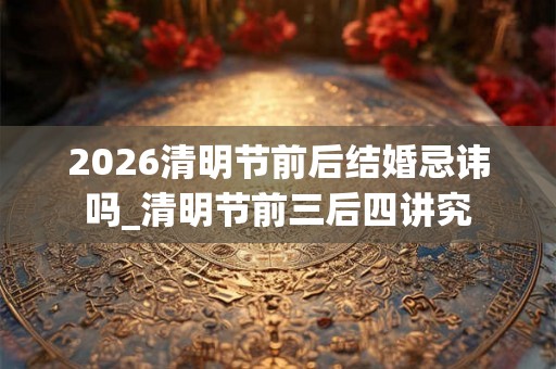 2026清明节前后结婚忌讳吗_清明节前三后四讲究