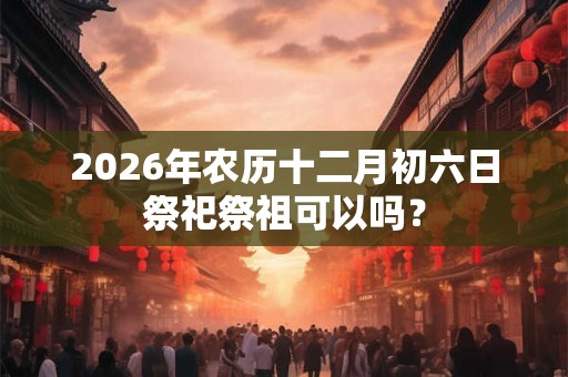 2026年农历十二月初六日祭祀祭祖可以吗？