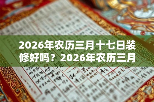 2026年农历三月十七日装修好吗?2026年农历三月装修吉日一览 2026年农历三月十七日装修好吗?2026年农历三月装修吉日一览