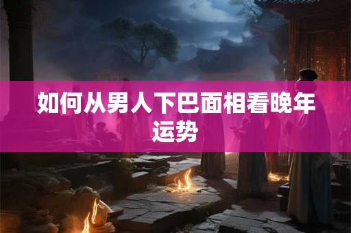 如何从男人下巴面相看晚年运势