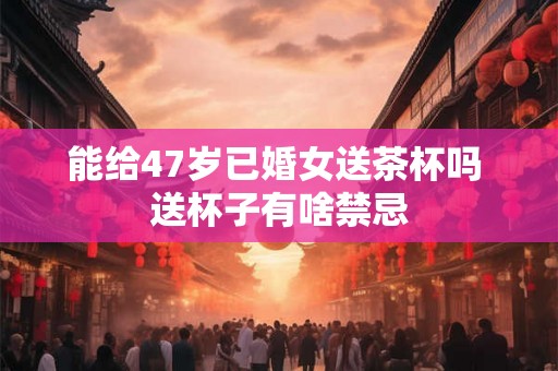 能给47岁已婚女送茶杯吗 送杯子有啥禁忌