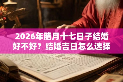 2026年腊月十七日子结婚好不好?结婚吉日怎么选择? 2026年腊月十七日子结婚好不好?结婚吉日怎么选择?