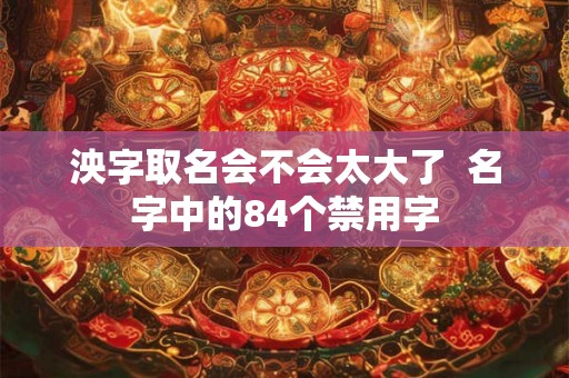 泱字取名会不会太大了 名字中的84个禁用字 泱字取名会不会太大了 名字中的84个禁用字