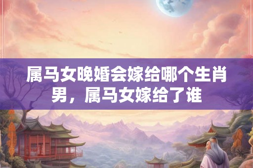 属马女晚婚会嫁给哪个生肖男，属马女嫁给了谁