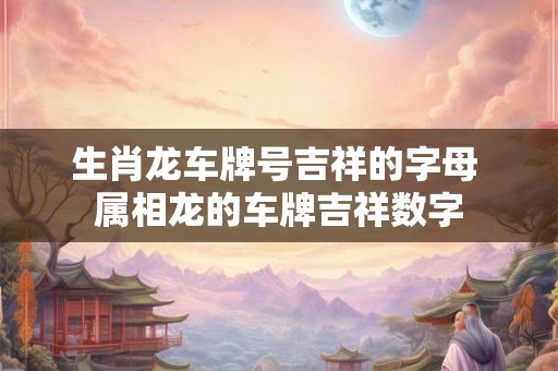 生肖龙车牌号吉祥的字母 属相龙的车牌吉祥数字 生肖龙车牌号吉祥的字母 属相龙的车牌吉祥数字