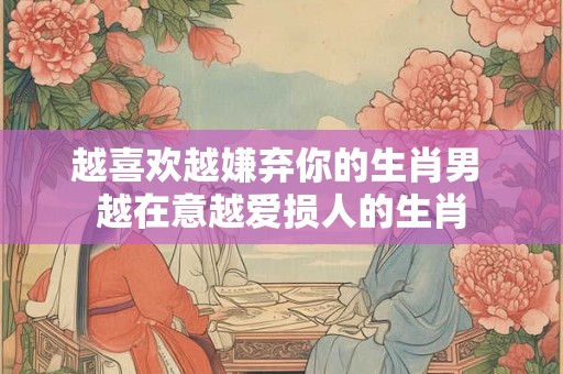越喜欢越嫌弃你的生肖男 越在意越爱损人的生肖
