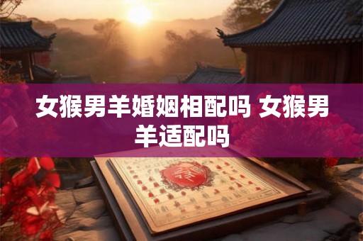 女猴男羊婚姻相配吗 女猴男羊适配吗