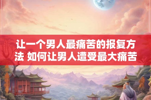 让一个男人最痛苦的报复方法 如何让男人遭受最大痛苦的报复